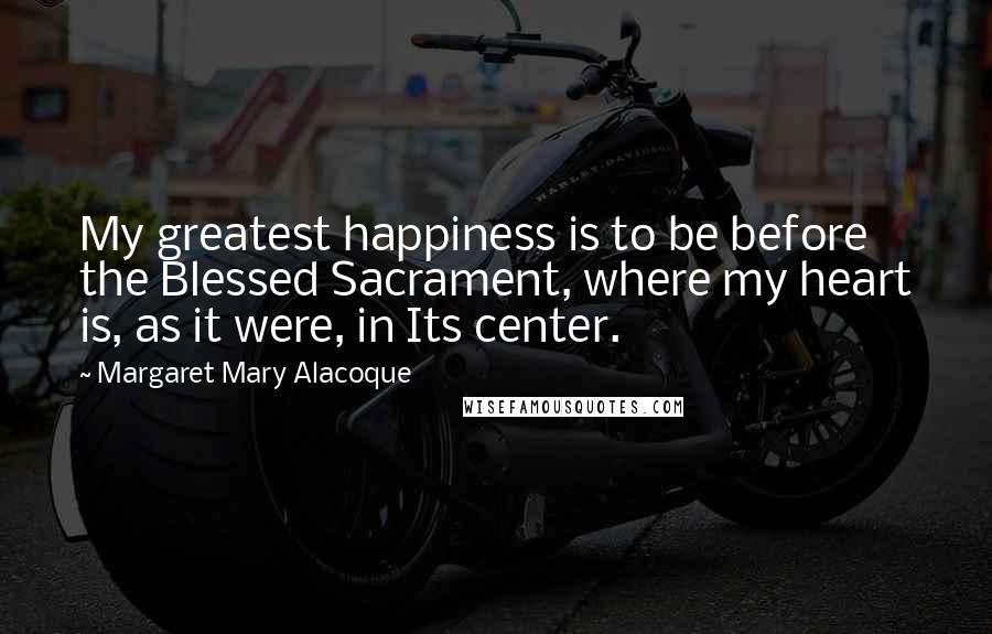 Margaret Mary Alacoque Quotes: My greatest happiness is to be before the Blessed Sacrament, where my heart is, as it were, in Its center.