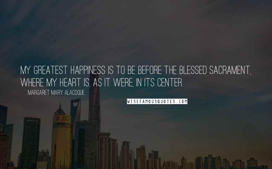 Margaret Mary Alacoque Quotes: My greatest happiness is to be before the Blessed Sacrament, where my heart is, as it were, in Its center.