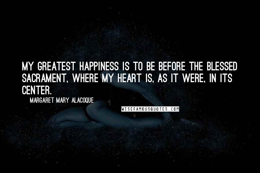 Margaret Mary Alacoque Quotes: My greatest happiness is to be before the Blessed Sacrament, where my heart is, as it were, in Its center.