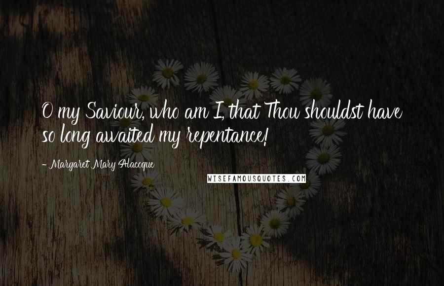 Margaret Mary Alacoque Quotes: O my Saviour, who am I, that Thou shouldst have so long awaited my repentance!