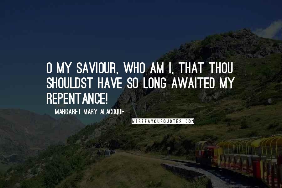 Margaret Mary Alacoque Quotes: O my Saviour, who am I, that Thou shouldst have so long awaited my repentance!