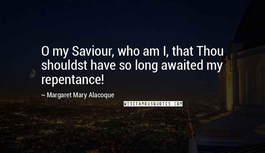 Margaret Mary Alacoque Quotes: O my Saviour, who am I, that Thou shouldst have so long awaited my repentance!