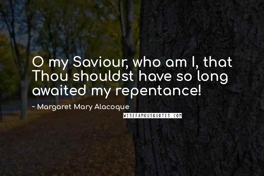 Margaret Mary Alacoque Quotes: O my Saviour, who am I, that Thou shouldst have so long awaited my repentance!