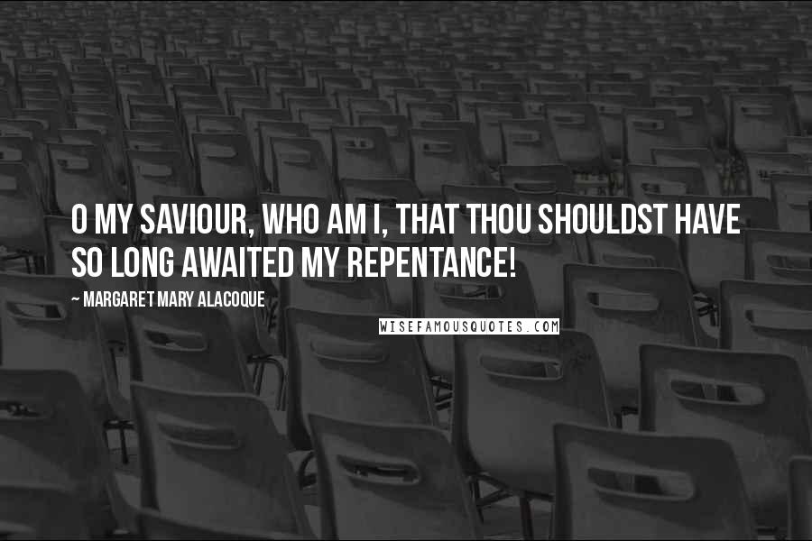 Margaret Mary Alacoque Quotes: O my Saviour, who am I, that Thou shouldst have so long awaited my repentance!