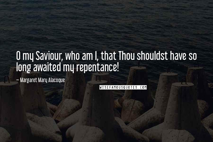 Margaret Mary Alacoque Quotes: O my Saviour, who am I, that Thou shouldst have so long awaited my repentance!