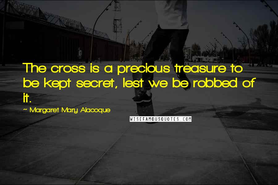 Margaret Mary Alacoque Quotes: The cross is a precious treasure to be kept secret, lest we be robbed of it.