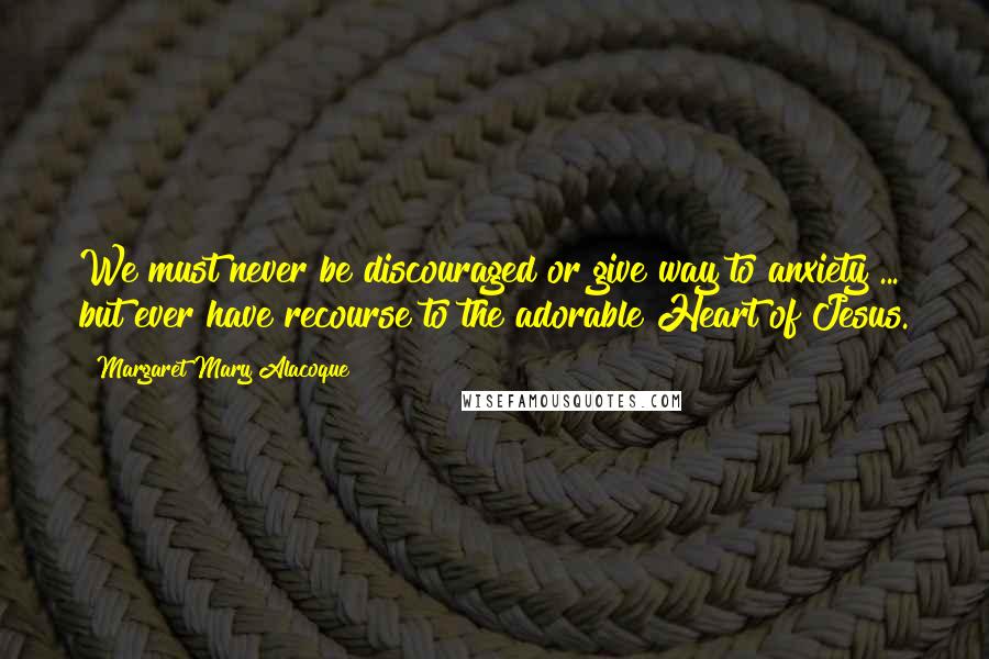 Margaret Mary Alacoque Quotes: We must never be discouraged or give way to anxiety ... but ever have recourse to the adorable Heart of Jesus.