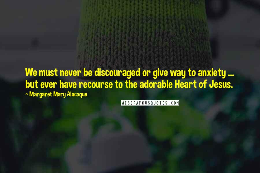 Margaret Mary Alacoque Quotes: We must never be discouraged or give way to anxiety ... but ever have recourse to the adorable Heart of Jesus.