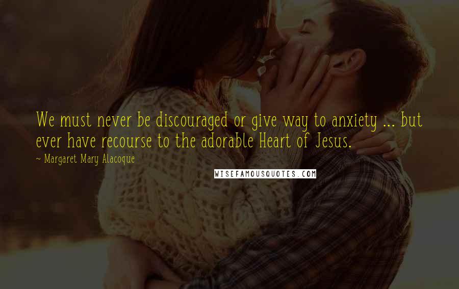 Margaret Mary Alacoque Quotes: We must never be discouraged or give way to anxiety ... but ever have recourse to the adorable Heart of Jesus.