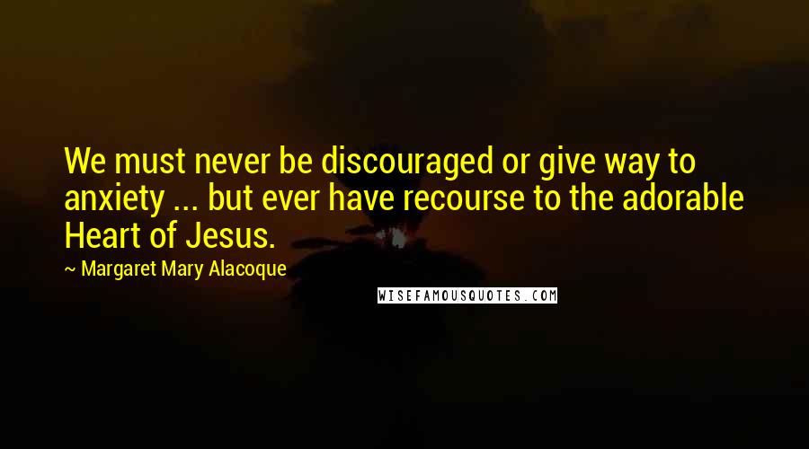 Margaret Mary Alacoque Quotes: We must never be discouraged or give way to anxiety ... but ever have recourse to the adorable Heart of Jesus.