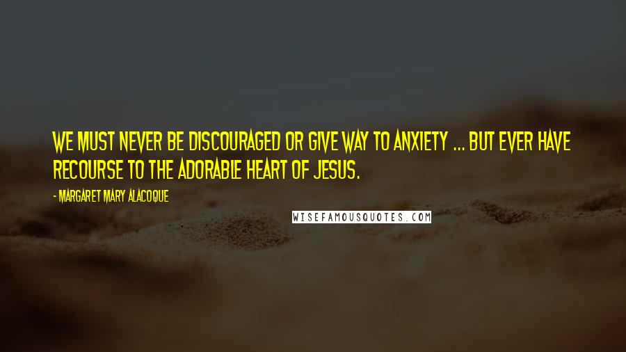 Margaret Mary Alacoque Quotes: We must never be discouraged or give way to anxiety ... but ever have recourse to the adorable Heart of Jesus.