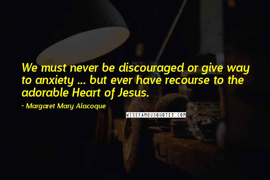 Margaret Mary Alacoque Quotes: We must never be discouraged or give way to anxiety ... but ever have recourse to the adorable Heart of Jesus.