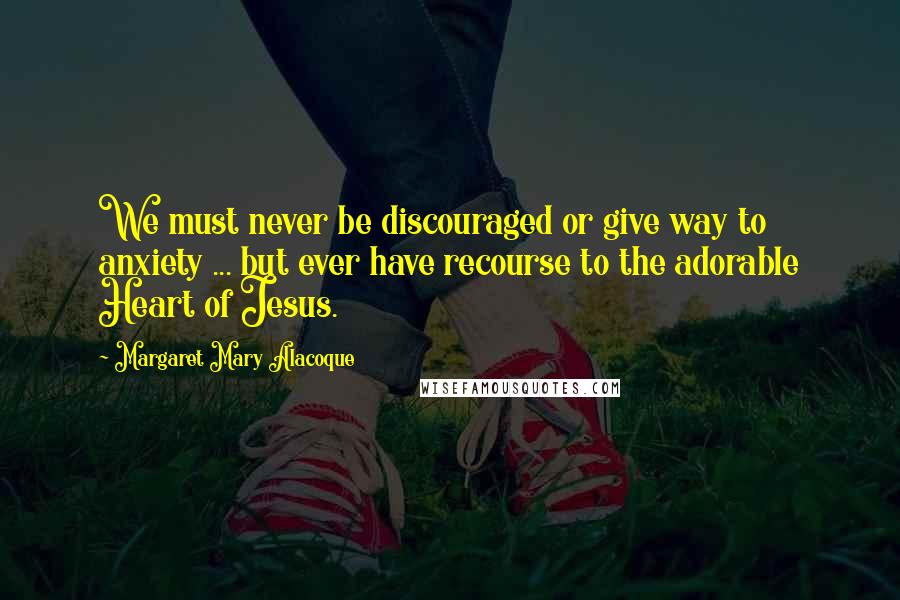 Margaret Mary Alacoque Quotes: We must never be discouraged or give way to anxiety ... but ever have recourse to the adorable Heart of Jesus.