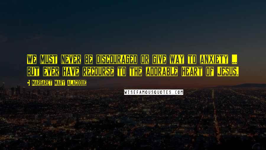Margaret Mary Alacoque Quotes: We must never be discouraged or give way to anxiety ... but ever have recourse to the adorable Heart of Jesus.