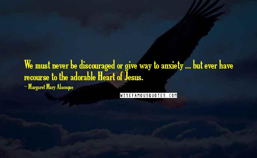 Margaret Mary Alacoque Quotes: We must never be discouraged or give way to anxiety ... but ever have recourse to the adorable Heart of Jesus.