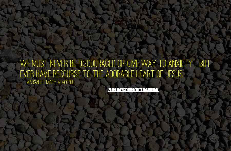 Margaret Mary Alacoque Quotes: We must never be discouraged or give way to anxiety ... but ever have recourse to the adorable Heart of Jesus.