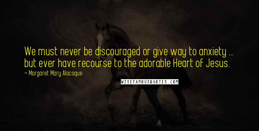 Margaret Mary Alacoque Quotes: We must never be discouraged or give way to anxiety ... but ever have recourse to the adorable Heart of Jesus.