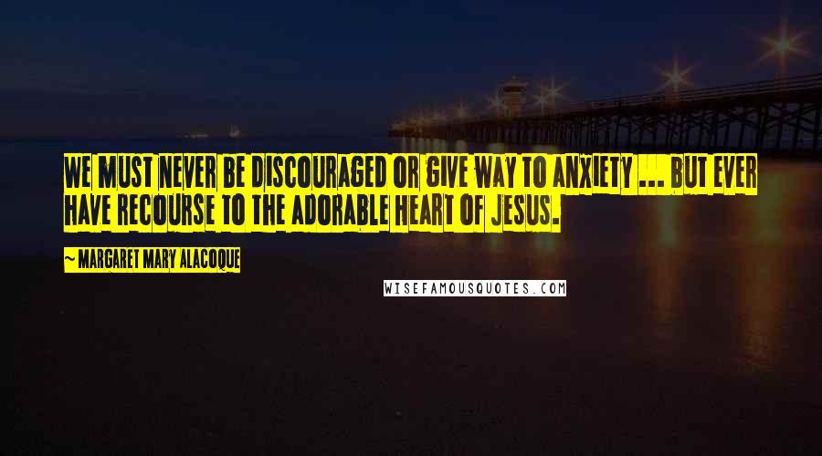 Margaret Mary Alacoque Quotes: We must never be discouraged or give way to anxiety ... but ever have recourse to the adorable Heart of Jesus.
