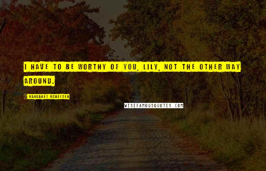 Margaret McHeyzer Quotes: I have to be worthy of you, Lily, not the other way around.
