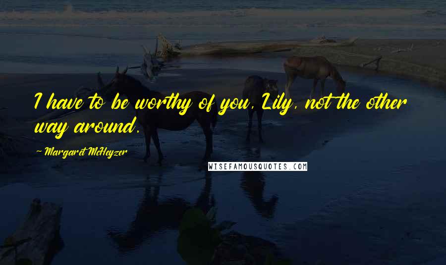 Margaret McHeyzer Quotes: I have to be worthy of you, Lily, not the other way around.