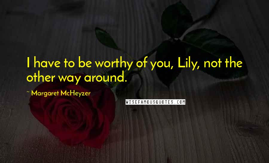 Margaret McHeyzer Quotes: I have to be worthy of you, Lily, not the other way around.