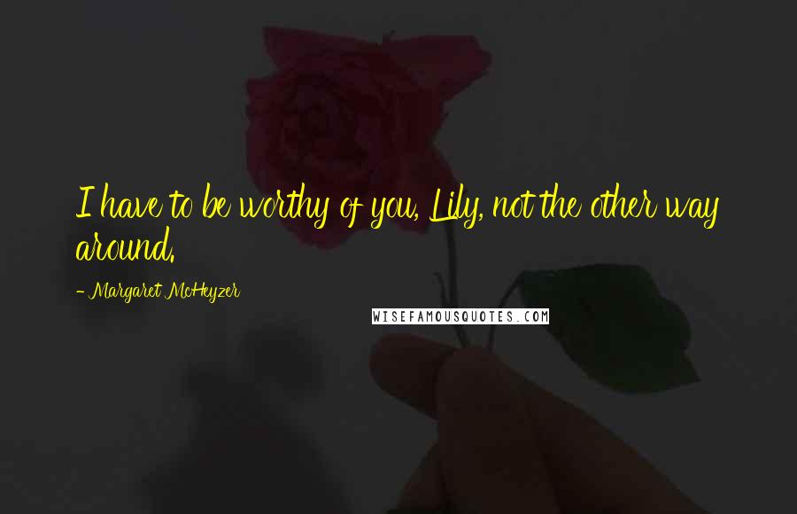 Margaret McHeyzer Quotes: I have to be worthy of you, Lily, not the other way around.