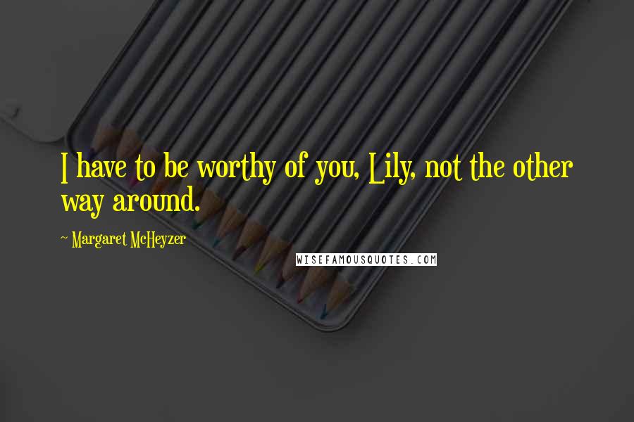 Margaret McHeyzer Quotes: I have to be worthy of you, Lily, not the other way around.