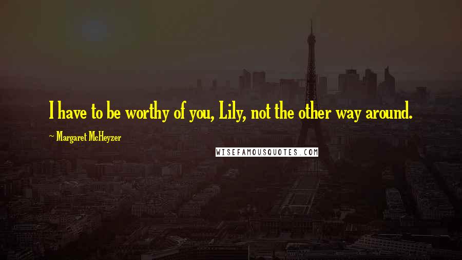 Margaret McHeyzer Quotes: I have to be worthy of you, Lily, not the other way around.