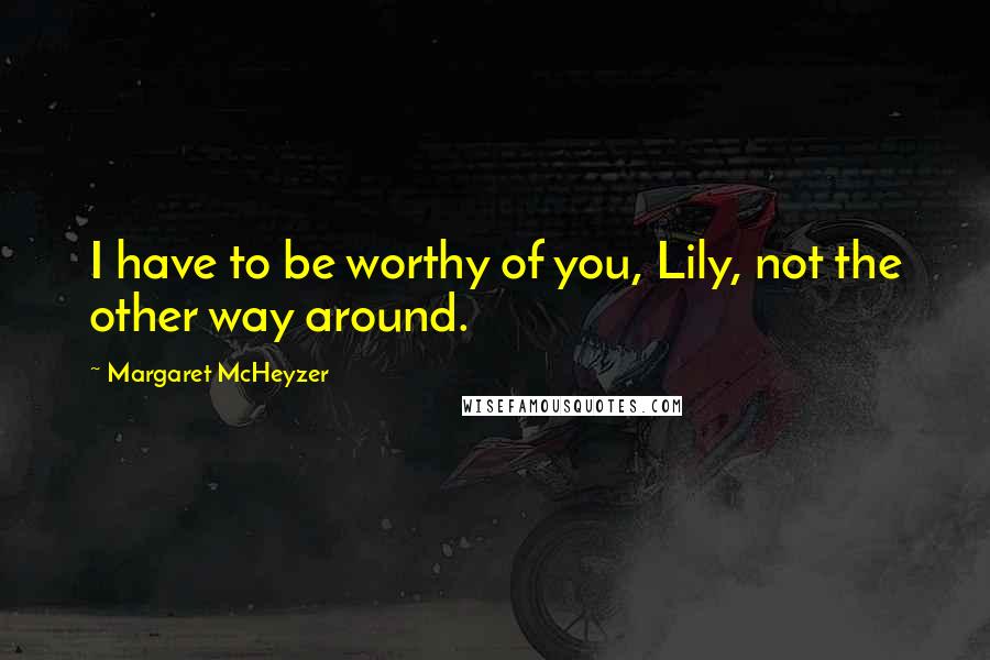 Margaret McHeyzer Quotes: I have to be worthy of you, Lily, not the other way around.