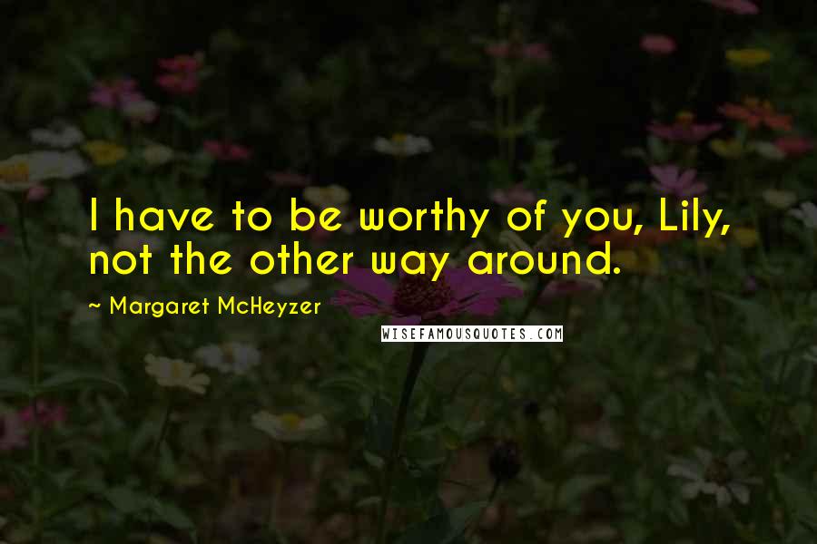 Margaret McHeyzer Quotes: I have to be worthy of you, Lily, not the other way around.