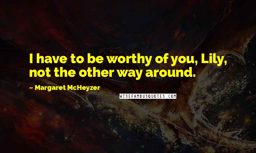 Margaret McHeyzer Quotes: I have to be worthy of you, Lily, not the other way around.
