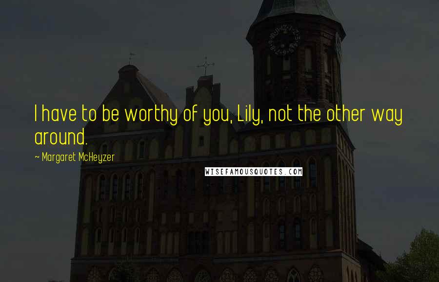 Margaret McHeyzer Quotes: I have to be worthy of you, Lily, not the other way around.