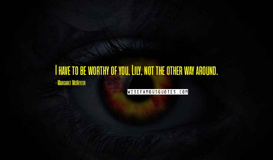 Margaret McHeyzer Quotes: I have to be worthy of you, Lily, not the other way around.