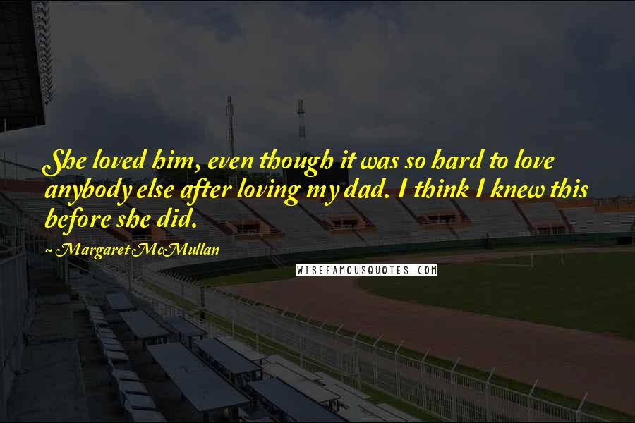 Margaret McMullan Quotes: She loved him, even though it was so hard to love anybody else after loving my dad. I think I knew this before she did.