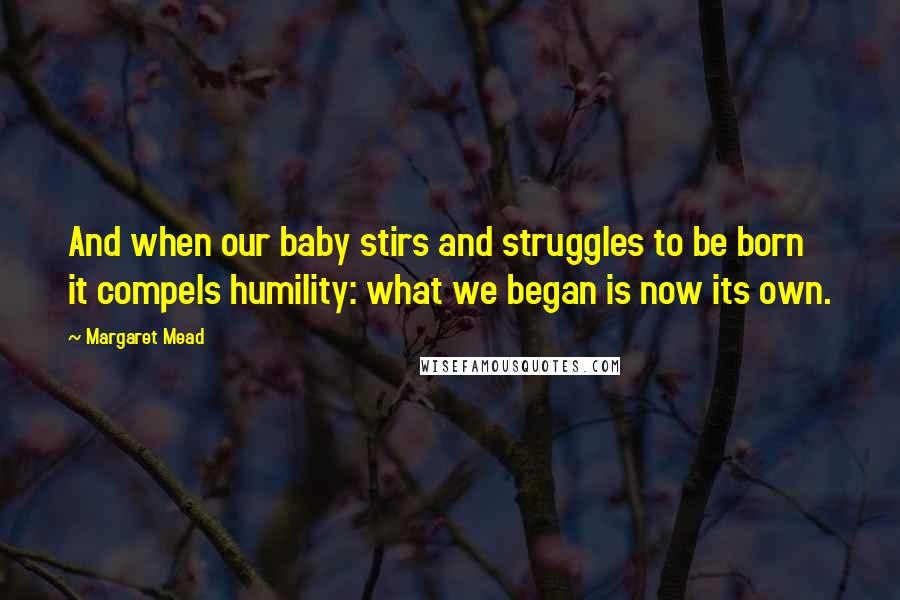 Margaret Mead Quotes: And when our baby stirs and struggles to be born it compels humility: what we began is now its own.