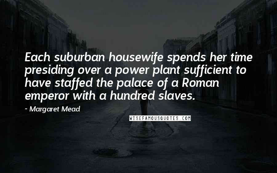 Margaret Mead Quotes: Each suburban housewife spends her time presiding over a power plant sufficient to have staffed the palace of a Roman emperor with a hundred slaves.