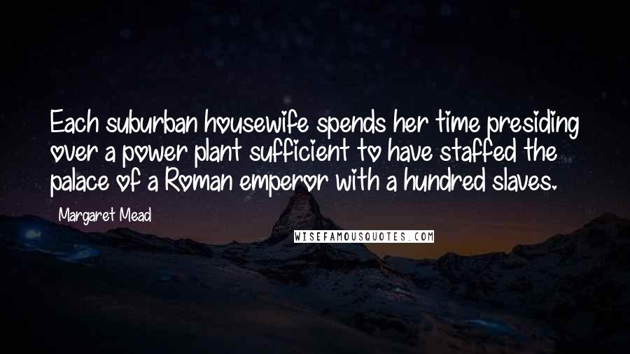 Margaret Mead Quotes: Each suburban housewife spends her time presiding over a power plant sufficient to have staffed the palace of a Roman emperor with a hundred slaves.