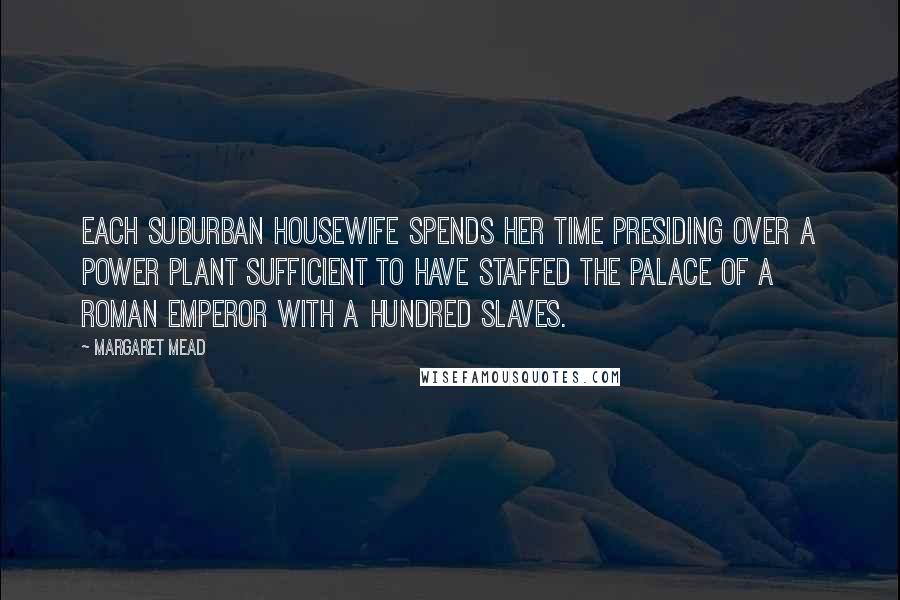 Margaret Mead Quotes: Each suburban housewife spends her time presiding over a power plant sufficient to have staffed the palace of a Roman emperor with a hundred slaves.