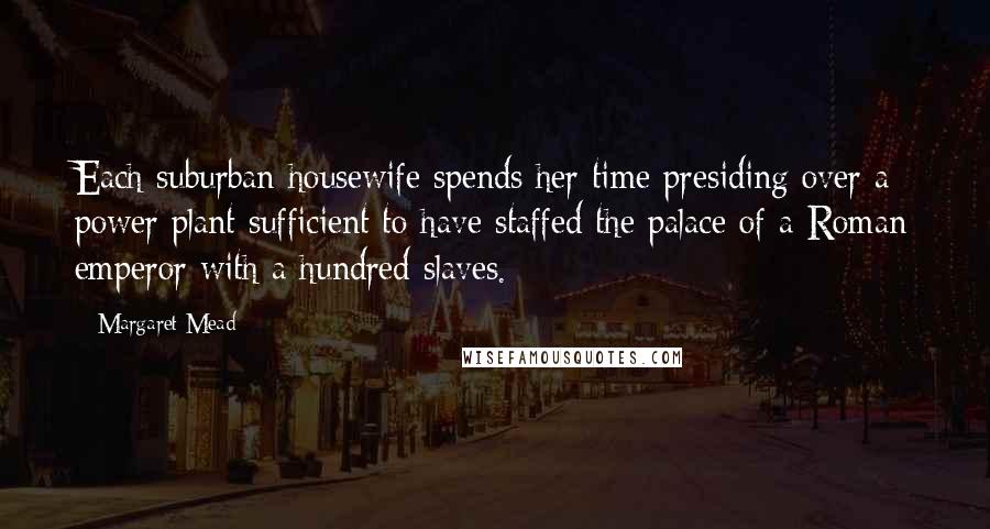 Margaret Mead Quotes: Each suburban housewife spends her time presiding over a power plant sufficient to have staffed the palace of a Roman emperor with a hundred slaves.