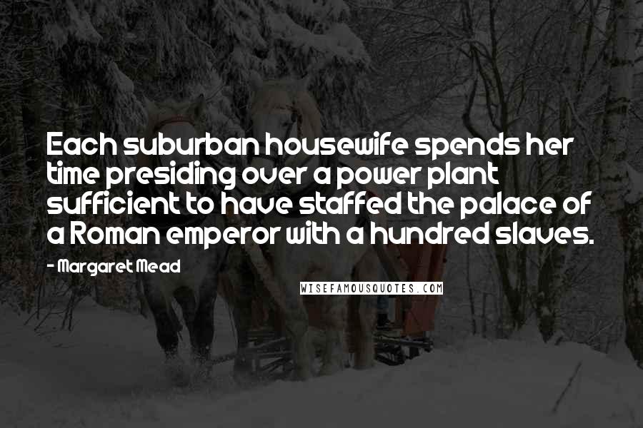 Margaret Mead Quotes: Each suburban housewife spends her time presiding over a power plant sufficient to have staffed the palace of a Roman emperor with a hundred slaves.