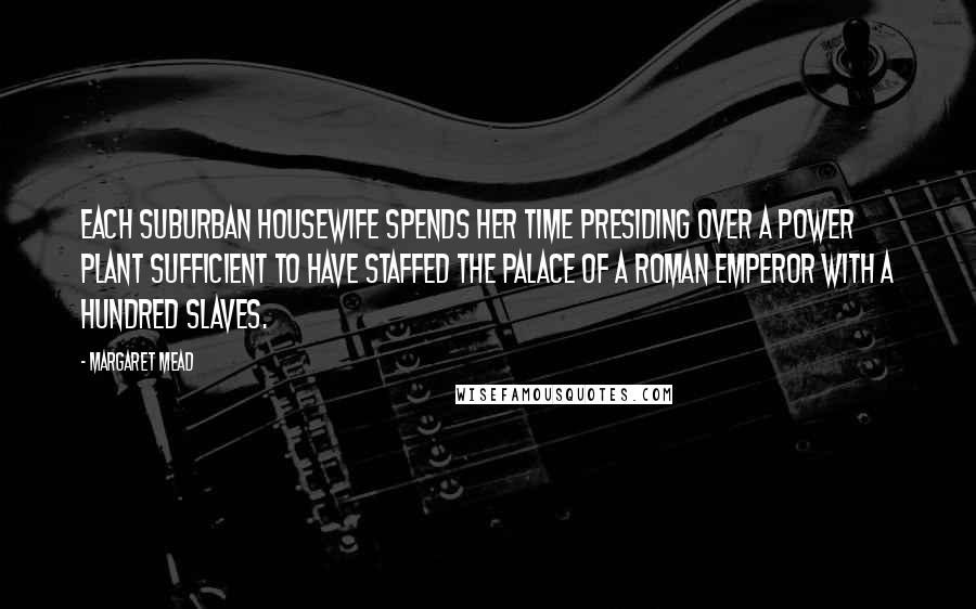 Margaret Mead Quotes: Each suburban housewife spends her time presiding over a power plant sufficient to have staffed the palace of a Roman emperor with a hundred slaves.