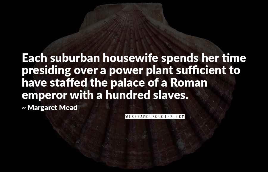 Margaret Mead Quotes: Each suburban housewife spends her time presiding over a power plant sufficient to have staffed the palace of a Roman emperor with a hundred slaves.