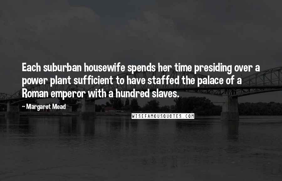 Margaret Mead Quotes: Each suburban housewife spends her time presiding over a power plant sufficient to have staffed the palace of a Roman emperor with a hundred slaves.