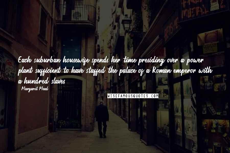 Margaret Mead Quotes: Each suburban housewife spends her time presiding over a power plant sufficient to have staffed the palace of a Roman emperor with a hundred slaves.