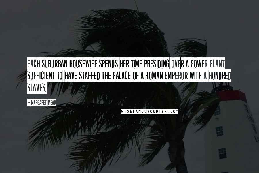 Margaret Mead Quotes: Each suburban housewife spends her time presiding over a power plant sufficient to have staffed the palace of a Roman emperor with a hundred slaves.