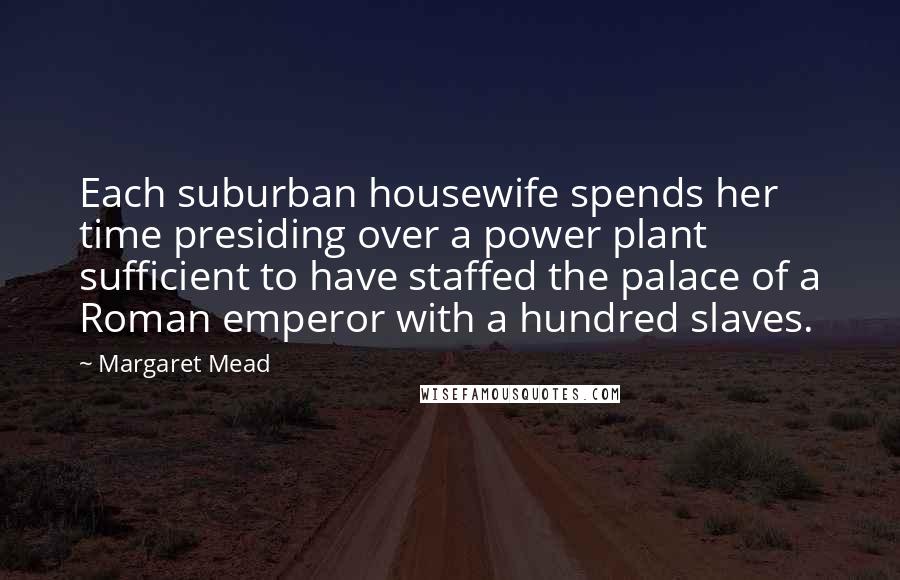 Margaret Mead Quotes: Each suburban housewife spends her time presiding over a power plant sufficient to have staffed the palace of a Roman emperor with a hundred slaves.