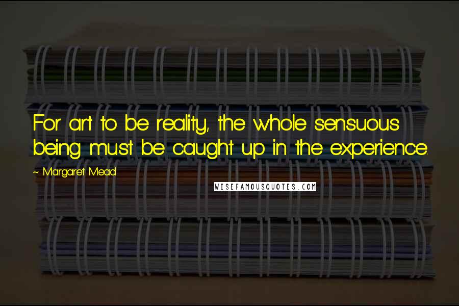 Margaret Mead Quotes: For art to be reality, the whole sensuous being must be caught up in the experience.