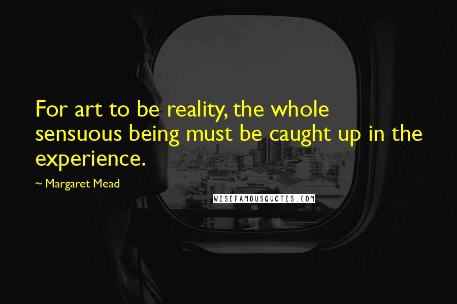 Margaret Mead Quotes: For art to be reality, the whole sensuous being must be caught up in the experience.