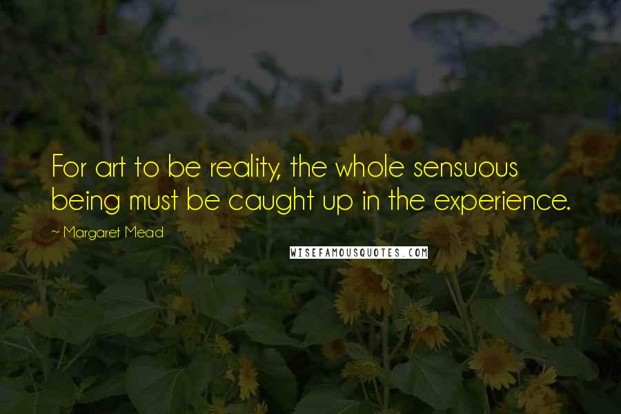 Margaret Mead Quotes: For art to be reality, the whole sensuous being must be caught up in the experience.