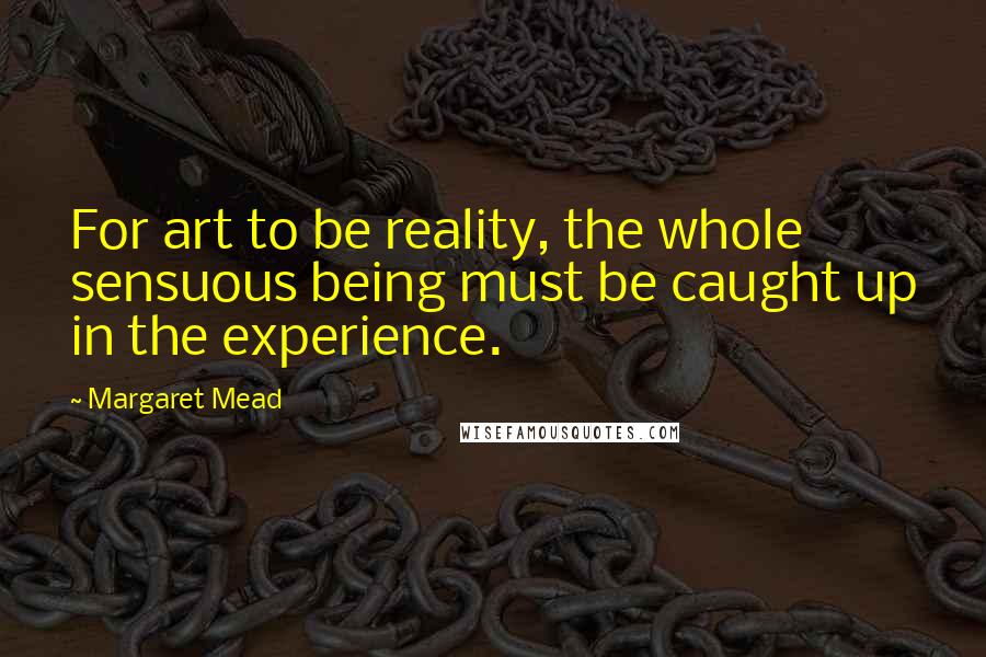 Margaret Mead Quotes: For art to be reality, the whole sensuous being must be caught up in the experience.